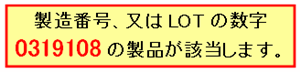 製造番号、又はLOTの数字 0319108の製品が該当します。